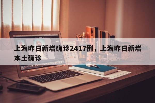 上海昨日新增确诊2417例，上海昨日新增本土确诊