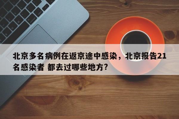 北京多名病例在返京途中感染，北京报告21名感染者 都去过哪些地方?