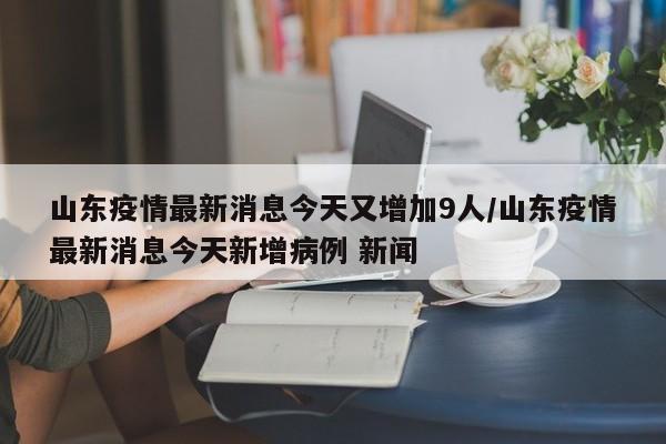 山东疫情最新消息今天又增加9人/山东疫情最新消息今天新增病例 新闻