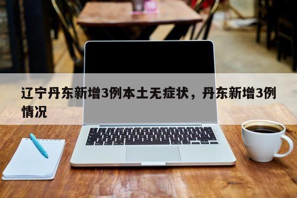 辽宁丹东新增3例本土无症状，丹东新增3例情况