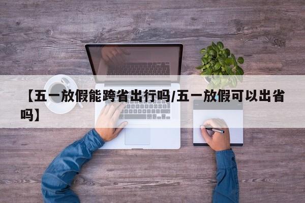 【五一放假能跨省出行吗/五一放假可以出省吗】