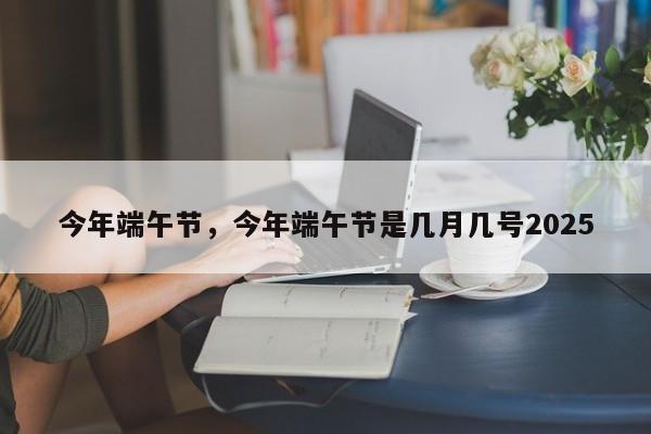 详细阅读:今年端午节,今年端午节是几月几号2025 今年端午节,今年端午节是几月几号2025