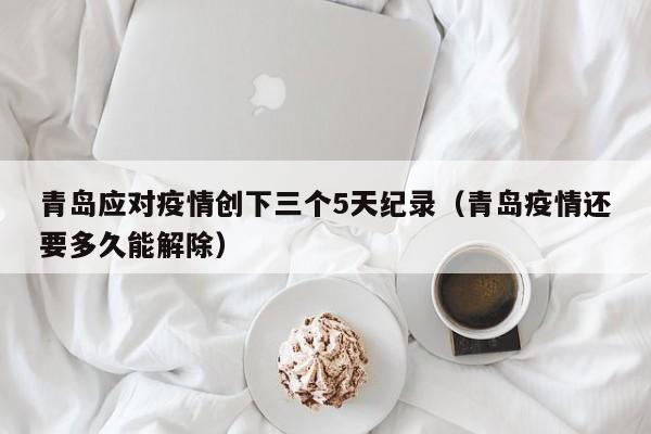 青岛应对疫情创下三个5天纪录（青岛疫情还要多久能解除）