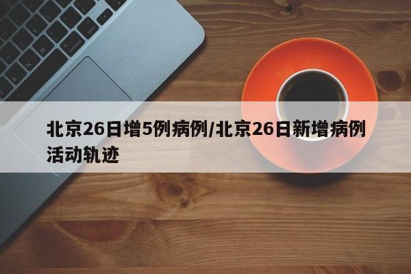 北京26日增5例病例/北京26日新增病例活动轨迹