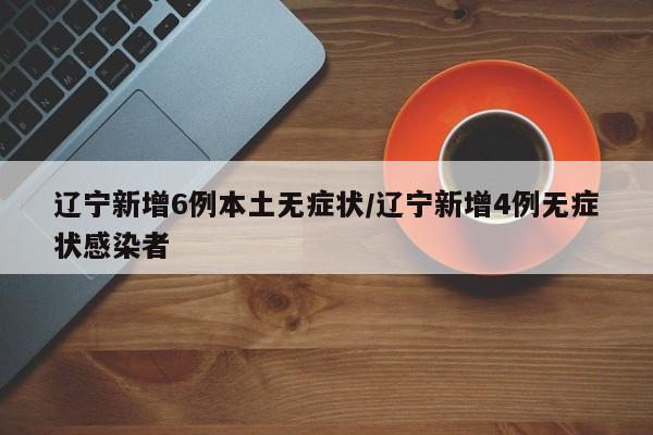 辽宁新增6例本土无症状/辽宁新增4例无症状感染者