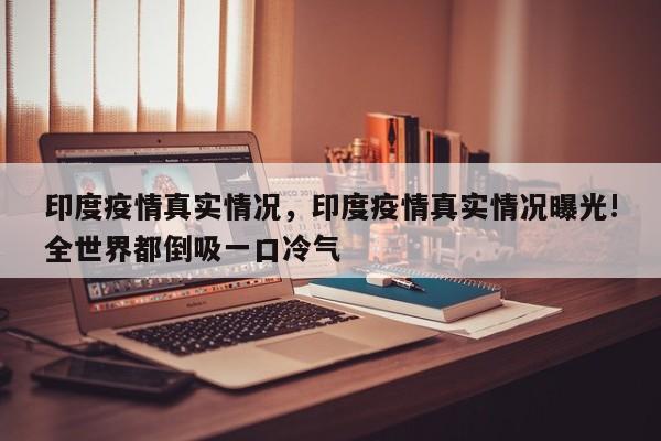 印度疫情真实情况，印度疫情真实情况曝光!全世界都倒吸一口冷气
