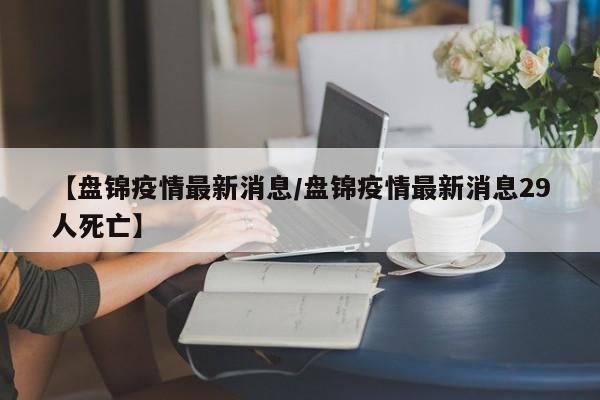 【盘锦疫情最新消息/盘锦疫情最新消息29人死亡】