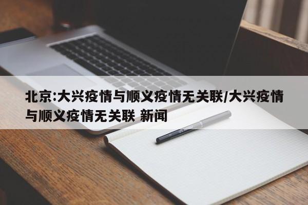 北京:大兴疫情与顺义疫情无关联/大兴疫情与顺义疫情无关联 新闻