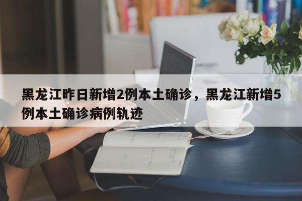 黑龙江昨日新增2例本土确诊，黑龙江新增5例本土确诊病例轨迹