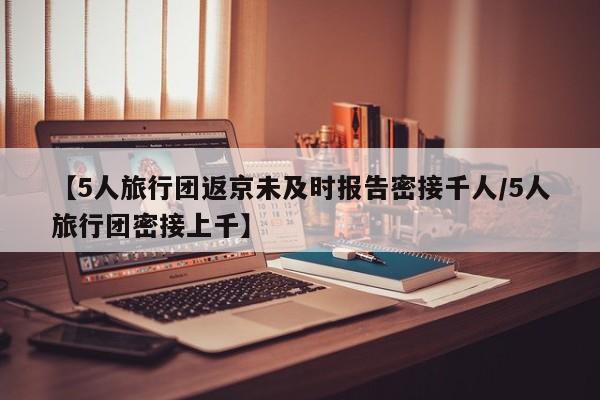 【5人旅行团返京未及时报告密接千人/5人旅行团密接上千】