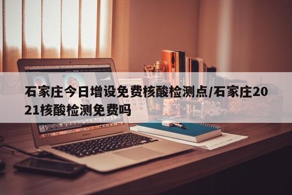 石家庄今日增设免费核酸检测点/石家庄2021核酸检测免费吗