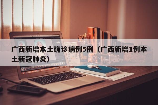 广西新增本土确诊病例5例（广西新增1例本土新冠肺炎）
