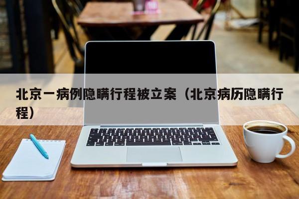 北京一病例隐瞒行程被立案（北京病历隐瞒行程）