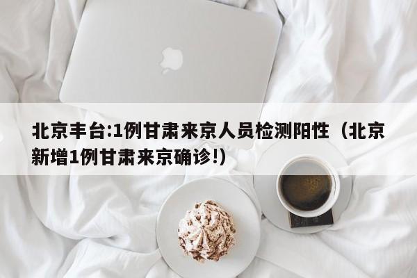 北京丰台:1例甘肃来京人员检测阳性（北京新增1例甘肃来京确诊!）