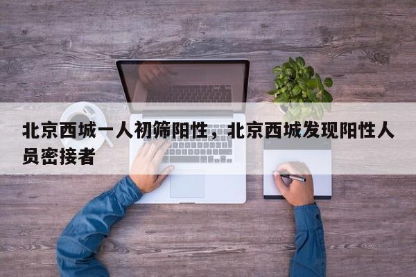 北京西城一人初筛阳性，北京西城发现阳性人员密接者