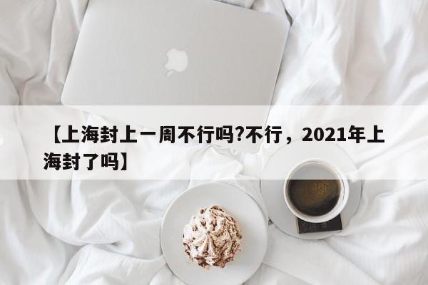 【上海封上一周不行吗?不行，2021年上海封了吗】