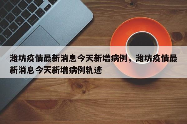 潍坊疫情最新消息今天新增病例，潍坊疫情最新消息今天新增病例轨迹