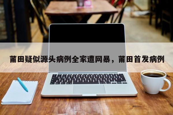 莆田疑似源头病例全家遭网暴，莆田首发病例