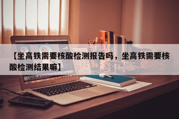 【坐高铁需要核酸检测报告吗，坐高铁需要核酸检测结果嘛】