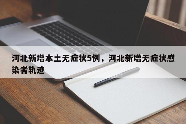 河北新增本土无症状5例，河北新增无症状感染者轨迹