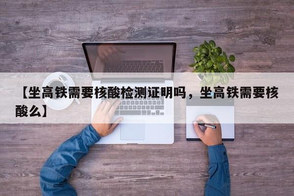 【坐高铁需要核酸检测证明吗，坐高铁需要核酸么】