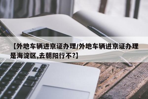 【外地车辆进京证办理/外地车辆进京证办理是海淀区,去朝阳行不?】