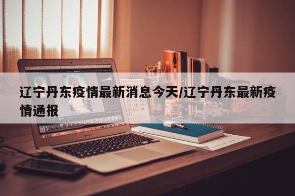 辽宁丹东疫情最新消息今天/辽宁丹东最新疫情通报