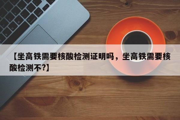 【坐高铁需要核酸检测证明吗，坐高铁需要核酸检测不?】