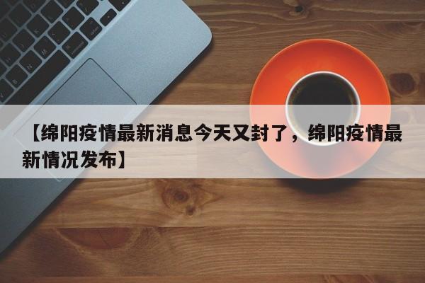 【绵阳疫情最新消息今天又封了，绵阳疫情最新情况发布】