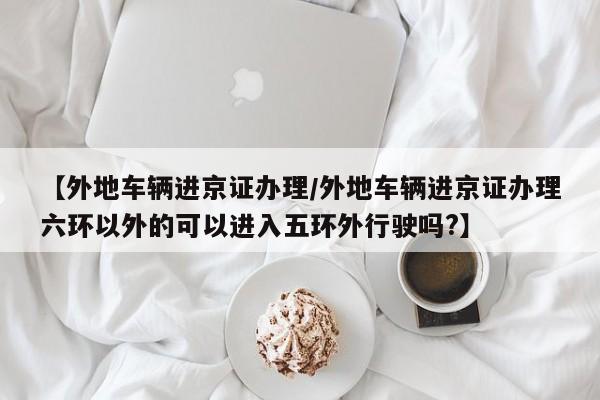 【外地车辆进京证办理/外地车辆进京证办理六环以外的可以进入五环外行驶吗?】