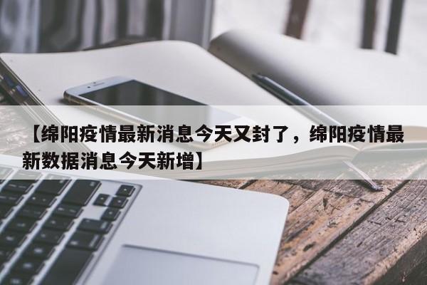 【绵阳疫情最新消息今天又封了，绵阳疫情最新数据消息今天新增】