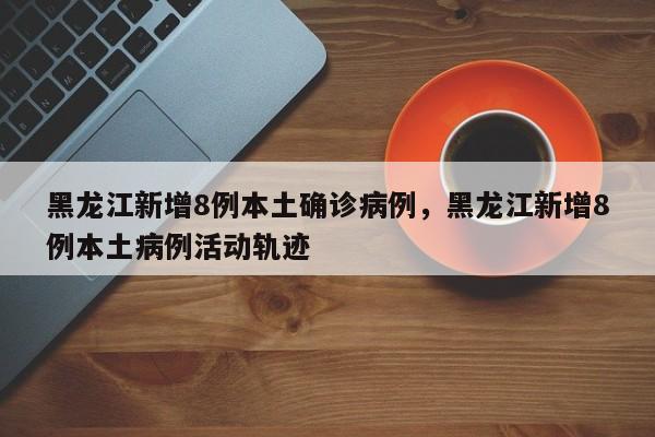 黑龙江新增8例本土确诊病例，黑龙江新增8例本土病例活动轨迹