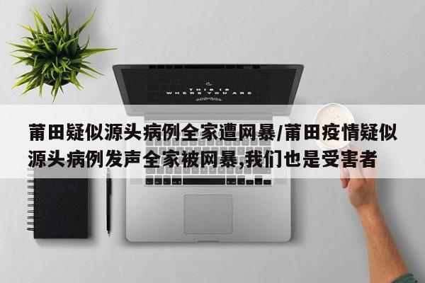 莆田疑似源头病例全家遭网暴/莆田疫情疑似源头病例发声全家被网暴,我们也是受害者
