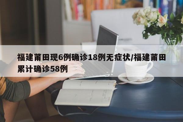 福建莆田现6例确诊18例无症状/福建莆田累计确诊58例