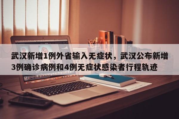 武汉新增1例外省输入无症状，武汉公布新增3例确诊病例和4例无症状感染者行程轨迹
