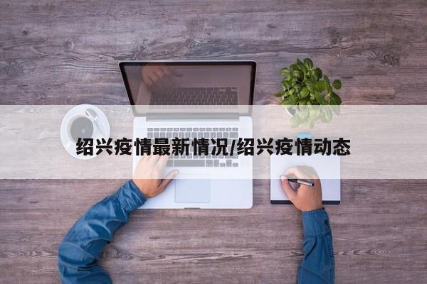 绍兴疫情最新情况/绍兴疫情动态